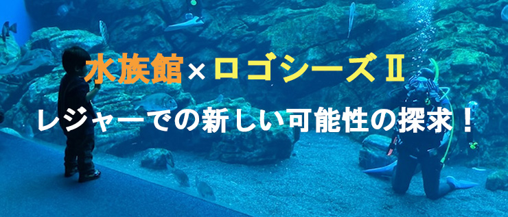 水族館×ロゴシーズⅡ レジャーでの新しい可能性の探求！